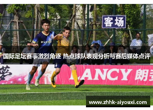 国际足坛赛事激烈角逐 热点球队表现分析与赛后媒体点评