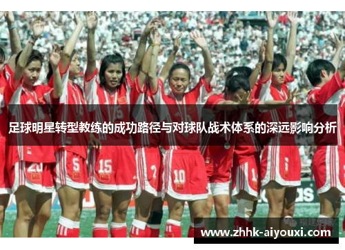 足球明星转型教练的成功路径与对球队战术体系的深远影响分析