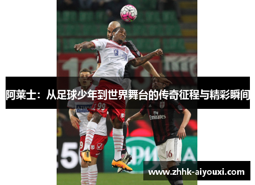 阿莱士：从足球少年到世界舞台的传奇征程与精彩瞬间