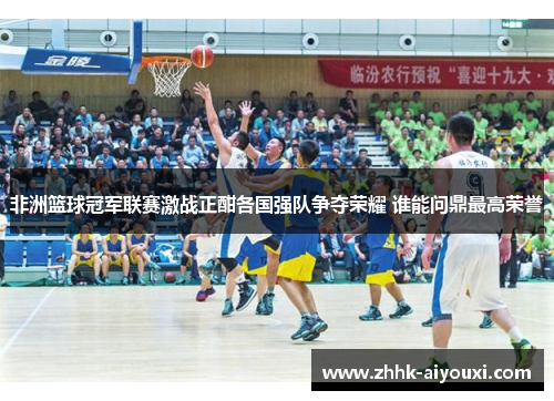 非洲篮球冠军联赛激战正酣各国强队争夺荣耀 谁能问鼎最高荣誉