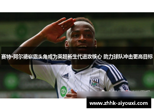 赛特·阿尔德崭露头角成为英超新生代进攻核心 助力球队冲击更高目标