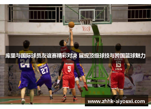 库里与国际球员友谊赛精彩对决 展现顶级球技与跨国篮球魅力