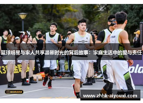 篮球明星与家人共享温馨时光的背后故事：家庭生活中的爱与责任