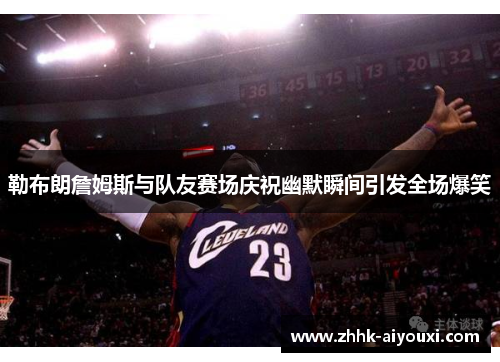 勒布朗詹姆斯与队友赛场庆祝幽默瞬间引发全场爆笑