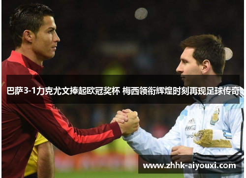 巴萨3-1力克尤文捧起欧冠奖杯 梅西领衔辉煌时刻再现足球传奇