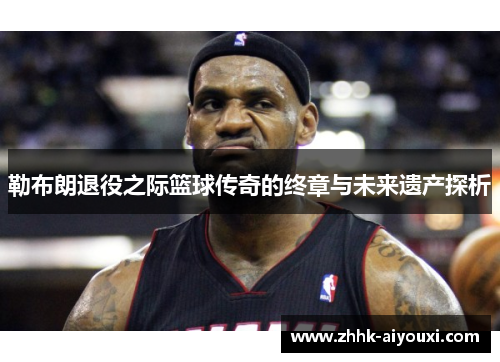 勒布朗退役之际篮球传奇的终章与未来遗产探析