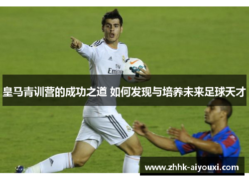 皇马青训营的成功之道 如何发现与培养未来足球天才