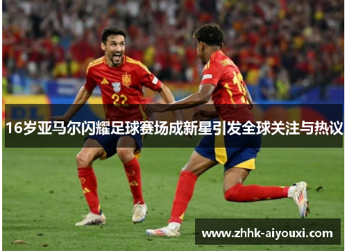 16岁亚马尔闪耀足球赛场成新星引发全球关注与热议