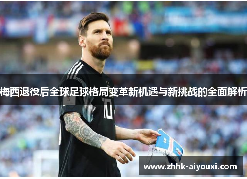 梅西退役后全球足球格局变革新机遇与新挑战的全面解析