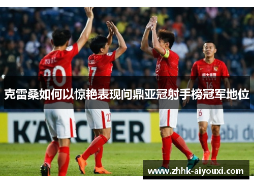 克雷桑如何以惊艳表现问鼎亚冠射手榜冠军地位