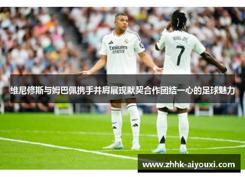 维尼修斯与姆巴佩携手并肩展现默契合作团结一心的足球魅力