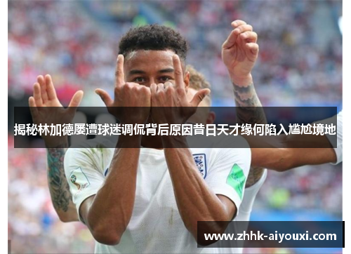 揭秘林加德屡遭球迷调侃背后原因昔日天才缘何陷入尴尬境地 揭秘林加德屡遭球迷调侃背后原因昔日天才缘何陷入尴尬境地