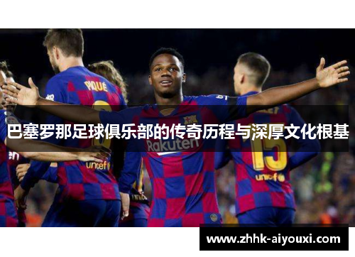 巴塞罗那足球俱乐部的传奇历程与深厚文化根基